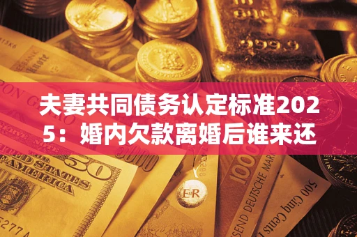 北京夫妻共同债务认定标准2025：婚内欠款离婚后谁来还？