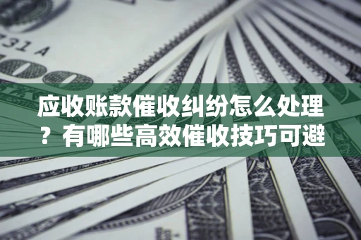 北京应收账款催收纠纷怎么处理？有哪些高效催收技巧可避免坏账？